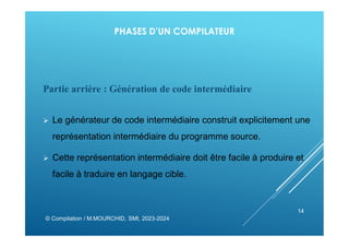PHASES D’UN COMPILATEUR
Partie arrière : Génération de code intermédiaire
 Le générateur de code intermédiaire construit explicitement une
représentation intermédiaire du programme source.
 Cette représentation intermédiaire doit être facile à produire et
facile à traduire en langage cible.
© Compilation / M.MOURCHID, SMI, 2023-2024
14
 