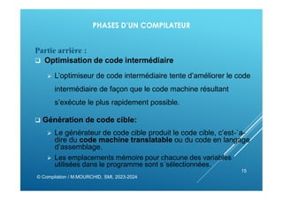 PHASES D’UN COMPILATEUR
Partie arrière :
 Optimisation de code intermédiaire
 L’optimiseur de code intermédiaire tente d’améliorer le code
intermédiaire de façon que le code machine résultant
s’exécute le plus rapidement possible.
 Génération de code cible:
 Le générateur de code cible produit le code cible, c’est-`a-
dire du code machine translatable ou du code en langage
d’assemblage.
 Les emplacements mémoire pour chacune des variables
utilisées dans le programme sont s´sélectionnées.
© Compilation / M.MOURCHID, SMI, 2023-2024
15
 