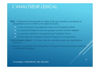 L’ANALYSEUR LEXICAL
Rôle : l’analyseur lexical prend en entrée le flot de caractères constituant le
programme source et délivre les unités lexicales.
 Le flot de caractères du programme source est lu de gauche à droite.
 Les caractères formant un sens sont groupés en unités lexicales (tokens).
 Les caractères superflus sont supprimés par l’analyseur lexical.
 Une des tâches de l’analyseur lexical est d’ignorer les commentaires.
Unité lexicale (token) : c’est une suite de caractères ayant une signification
collective.
L’analyseur lexical doit aussi déterminer si chaque lexème est un mot correct du
vocabulaire du langage.
© Compilation / M.MOURCHID, SMI, 2023-2024
17
 