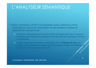 L’ANALYSEUR SÉMANTIQUE
L’analyse sémantique contrôle si le programme source contient des erreurs
sémantiques et collecte des informations de type destinées à la phase de
production de code qui la suit.
 L’analyseur sémantique prend en entrée l’arbre syntaxique délivré par l’analyseur
syntaxique pour identifier les opérateurs et les opérandes des expressions, ainsi que
les instructions.
 La tâche importante de l’analyseur sémantique est la vérification de type. Par
exemple, dans la plupart des langages de programmation, l’indice d’un tableau doit
être de type entier et non pas de type réel.
© Compilation / M.MOURCHID, SMI, 2023-2024
21
 