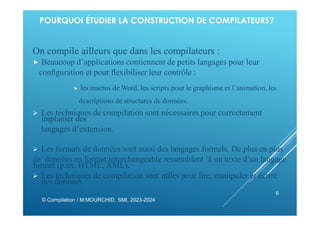 POURQUOI ÉTUDIER LA CONSTRUCTION DE COMPILATEURS?
On compile ailleurs que dans les compilateurs :
 Beaucoup d’applications contiennent de petits langages pour leur
conﬁguration et pour ﬂexibiliser leur contrôle :
 les macros de Word, les scripts pour le graphisme et l’animation, les
descriptions de structures de données.
 Les techniques de compilation sont nécessaires pour correctement
implanter des
langages d’extension.
 Les formats de données sont aussi des langages formels. De plus en plus
de données en format interchangeable ressemblent `à un texte d’un langage
formel (p.ex. HTML, XML).
 Les techniques de compilation sont utiles pour lire, manipuler et écrire
des données.
© Compilation / M.MOURCHID, SMI, 2023-2024
6
 