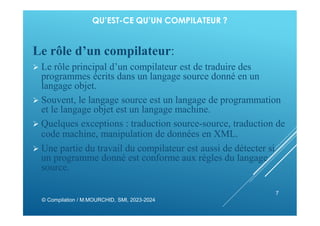 QU’EST-CE QU’UN COMPILATEUR ?
Le rôle d’un compilateur:
 Le rôle principal d’un compilateur est de traduire des
programmes écrits dans un langage source donné en un
langage objet.
 Souvent, le langage source est un langage de programmation
et le langage objet est un langage machine.
 Quelques exceptions : traduction source-source, traduction de
code machine, manipulation de données en XML.
 Une partie du travail du compilateur est aussi de détecter si
un programme donné est conforme aux règles du langage
source.
© Compilation / M.MOURCHID, SMI, 2023-2024
7
 