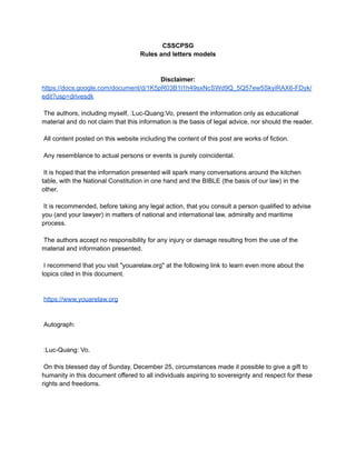 CSSCPSG
Rules and letters models
Disclaimer:
https://docs.google.com/document/d/1K5pR03B1l1h49sxNcSWd9Q_5Q57ew5SkyiRAX6-FDyk/
edit?usp=drivesdk
The authors, including myself, :Luc-Quang:Vo, present the information only as educational
material and do not claim that this information is the basis of legal advice, nor should the reader.
All content posted on this website including the content of this post are works of fiction.
Any resemblance to actual persons or events is purely coincidental.
It is hoped that the information presented will spark many conversations around the kitchen
table, with the National Constitution in one hand and the BIBLE (the basis of our law) in the
other.
It is recommended, before taking any legal action, that you consult a person qualified to advise
you (and your lawyer) in matters of national and international law, admiralty and maritime
process.
The authors accept no responsibility for any injury or damage resulting from the use of the
material and information presented.
I recommend that you visit "youarelaw.org" at the following link to learn even more about the
topics cited in this document.
https://www.youarelaw.org
Autograph:
:Luc-Quang: Vo.
On this blessed day of Sunday, December 25, circumstances made it possible to give a gift to
humanity in this document offered to all individuals aspiring to sovereignty and respect for these
rights and freedoms.
 