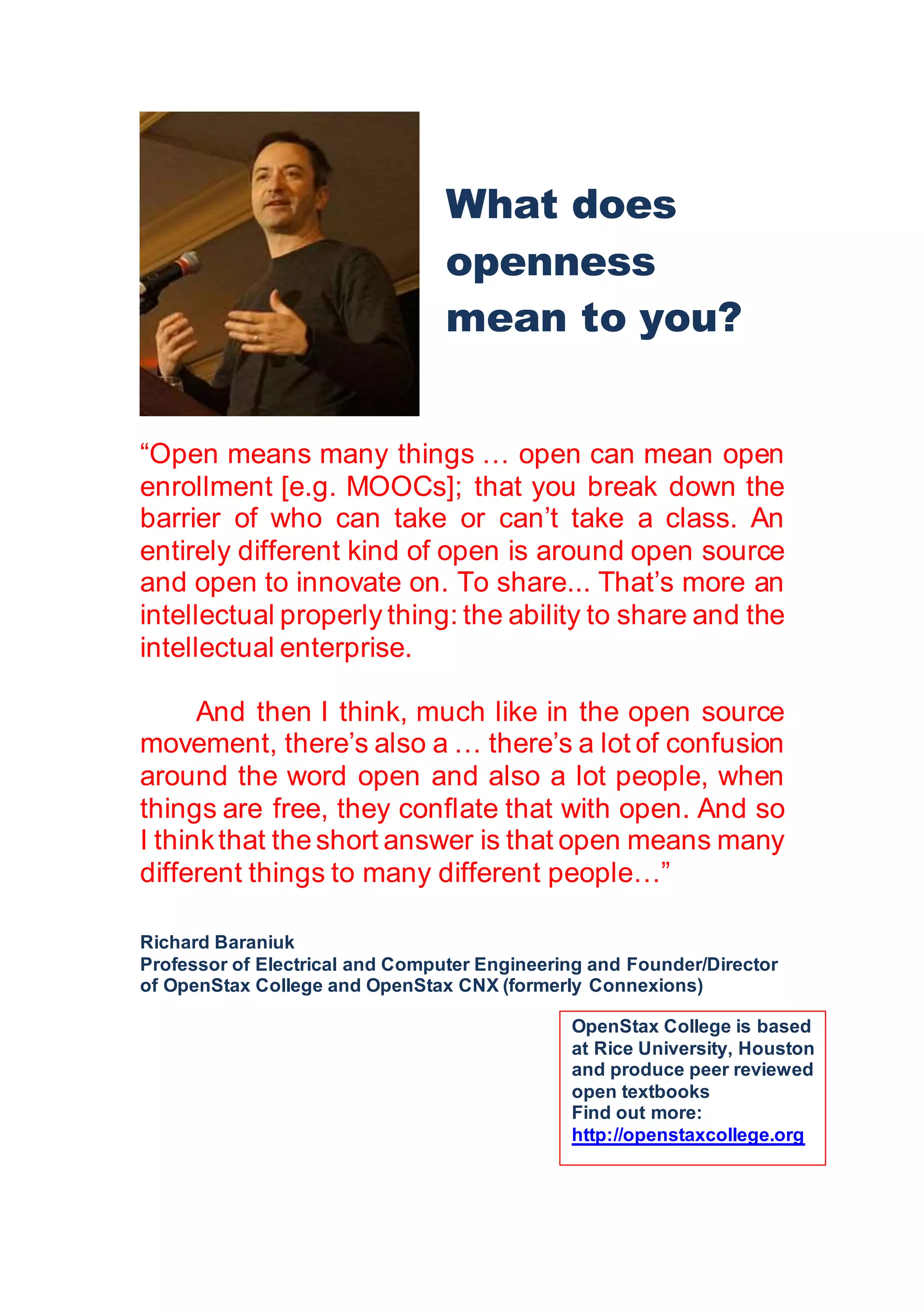 “Open means many things … open can mean open
enrollment [e.g. MOOCs]; that you break down the
barrier of who can take or can’t take a class. An
entirely different kind of open is around open source
and open to innovate on. To share... That’s more an
intellectual properly thing: the ability to share and the
intellectual enterprise.
And then I think, much like in the open source
movement, there’s also a … there’s a lot of confusion
around the word open and also a lot people, when
things are free, they conflate that with open. And so
I thinkthat the short answer is that open means many
different things to many different people…”
Richard Baraniuk
Professor of Electrical and Computer Engineering and Founder/Director
of OpenStax College and OpenStax CNX (formerly Connexions)
What does
openness
mean to you?
OpenStax College is based
at Rice University, Houston
and produce peer reviewed
open textbooks
Find out more:
http://openstaxcollege.org
 