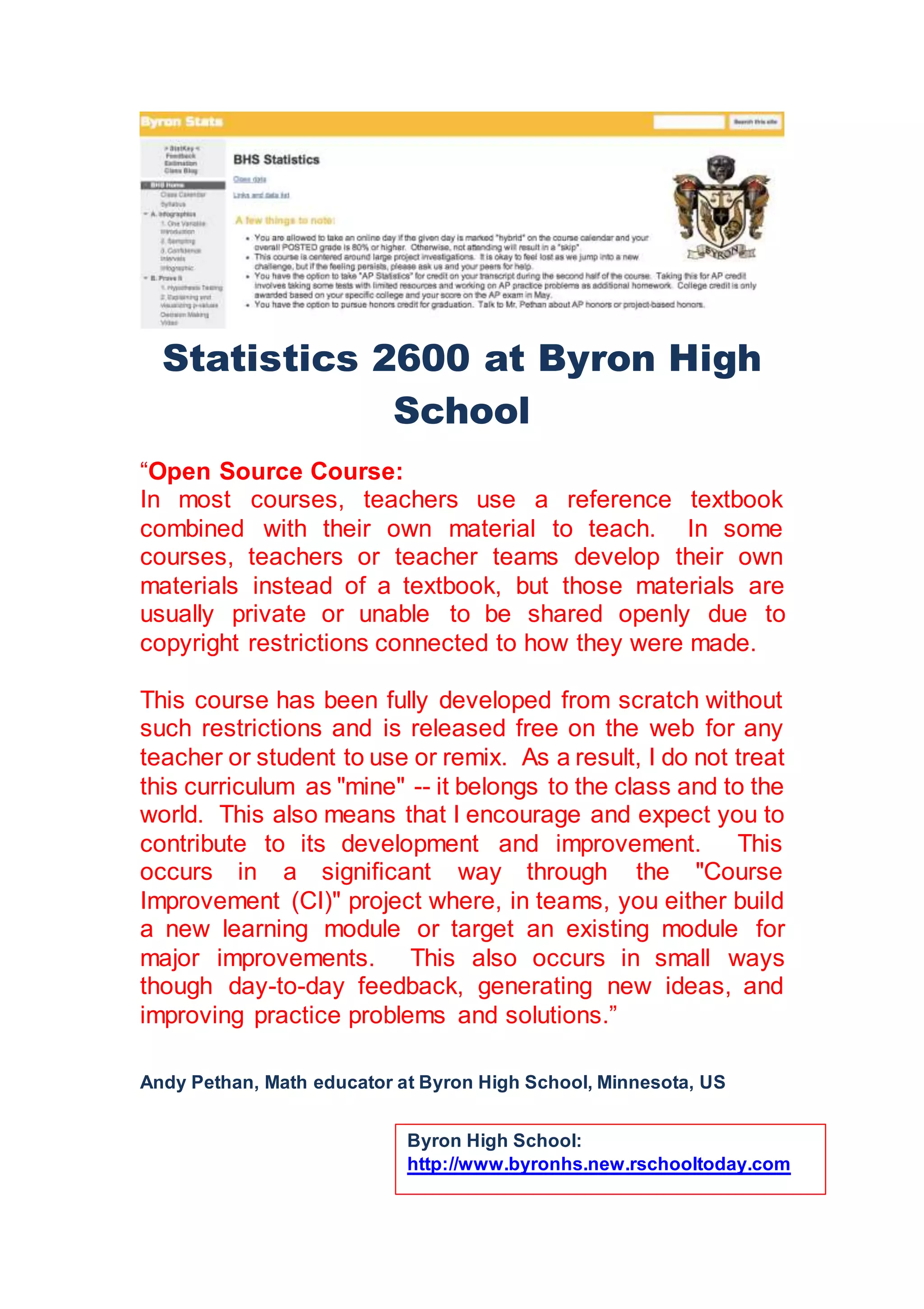 Statistics 2600 at Byron High
School
“Open Source Course:
In most courses, teachers use a reference textbook
combined with their own material to teach. In some
courses, teachers or teacher teams develop their own
materials instead of a textbook, but those materials are
usually private or unable to be shared openly due to
copyright restrictions connected to how they were made.
This course has been fully developed from scratch without
such restrictions and is released free on the web for any
teacher or student to use or remix. As a result, I do not treat
this curriculum as "mine" -- it belongs to the class and to the
world. This also means that I encourage and expect you to
contribute to its development and improvement. This
occurs in a significant way through the "Course
Improvement (CI)" project where, in teams, you either build
a new learning module or target an existing module for
major improvements. This also occurs in small ways
though day-to-day feedback, generating new ideas, and
improving practice problems and solutions.”
Andy Pethan, Math educator at Byron High School, Minnesota, US
Byron High School:
http://www.byronhs.new.rschooltoday.com
 