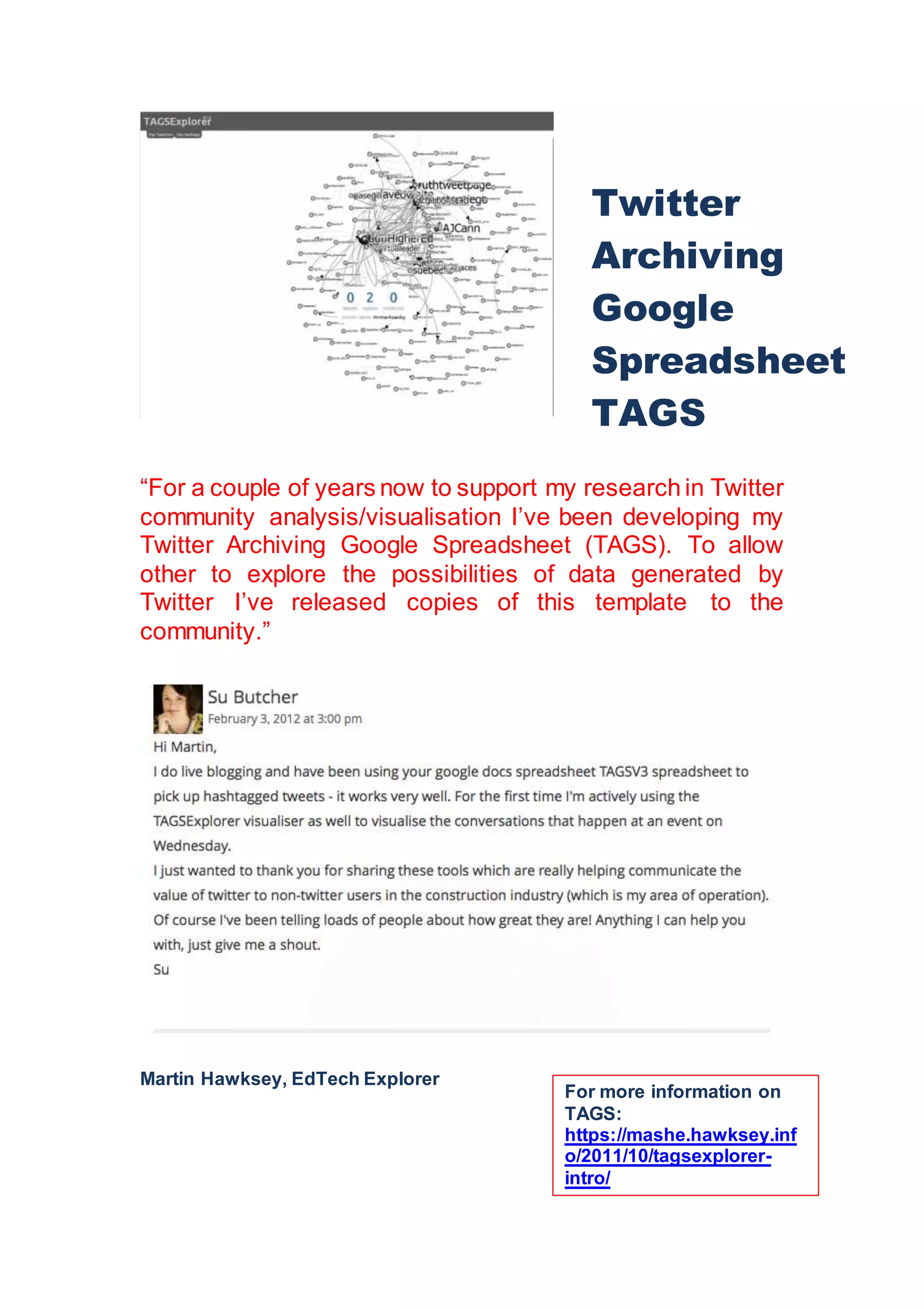 “For a couple of years now to support my research in Twitter
community analysis/visualisation I’ve been developing my
Twitter Archiving Google Spreadsheet (TAGS). To allow
other to explore the possibilities of data generated by
Twitter I’ve released copies of this template to the
community.”
Martin Hawksey, EdTech Explorer
Twitter
Archiving
Google
Spreadsheet
TAGS
For more information on
TAGS:
https://mashe.hawksey.inf
o/2011/10/tagsexplorer-
intro/
 