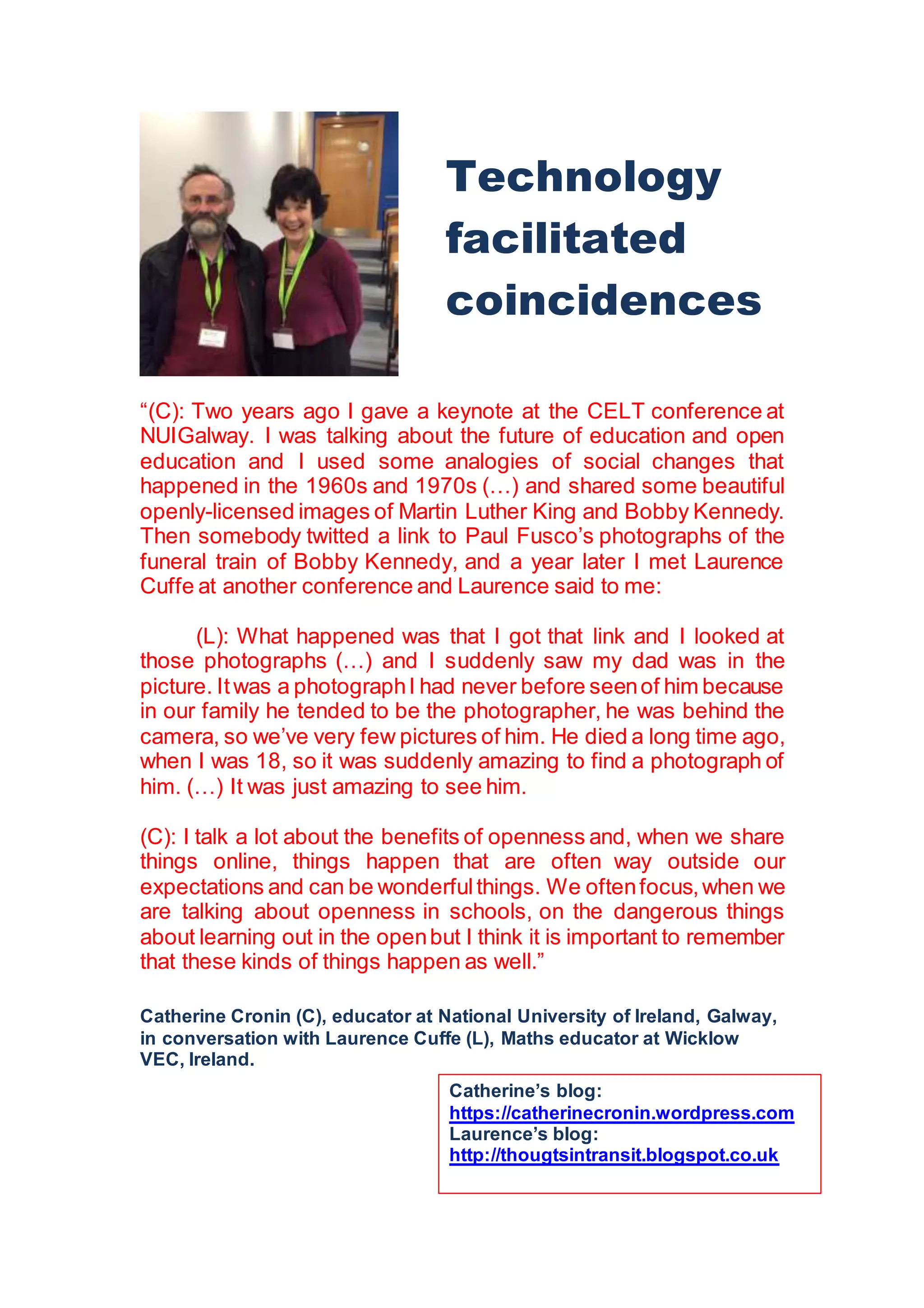 “(C): Two years ago I gave a keynote at the CELT conference at
NUIGalway. I was talking about the future of education and open
education and I used some analogies of social changes that
happened in the 1960s and 1970s (…) and shared some beautiful
openly-licensed images of Martin Luther King and Bobby Kennedy.
Then somebody twitted a link to Paul Fusco’s photographs of the
funeral train of Bobby Kennedy, and a year later I met Laurence
Cuffe at another conference and Laurence said to me:
(L): What happened was that I got that link and I looked at
those photographs (…) and I suddenly saw my dad was in the
picture. Itwas a photographI had never before seenof him because
in our family he tended to be the photographer, he was behind the
camera, so we’ve very few pictures of him. He died a long time ago,
when I was 18, so it was suddenly amazing to find a photograph of
him. (…) It was just amazing to see him.
(C): I talk a lot about the benefits of openness and, when we share
things online, things happen that are often way outside our
expectations and can be wonderfulthings. We oftenfocus,when we
are talking about openness in schools, on the dangerous things
about learning out in the openbut I think it is important to remember
that these kinds of things happen as well.”
Catherine Cronin (C), educator at National University of Ireland, Galway,
in conversation with Laurence Cuffe (L), Maths educator at Wicklow
VEC, Ireland.
Technology
facilitated
coincidences
Catherine’s blog:
https://catherinecronin.wordpress.com
Laurence’s blog:
http://thougtsintransit.blogspot.co.uk
 