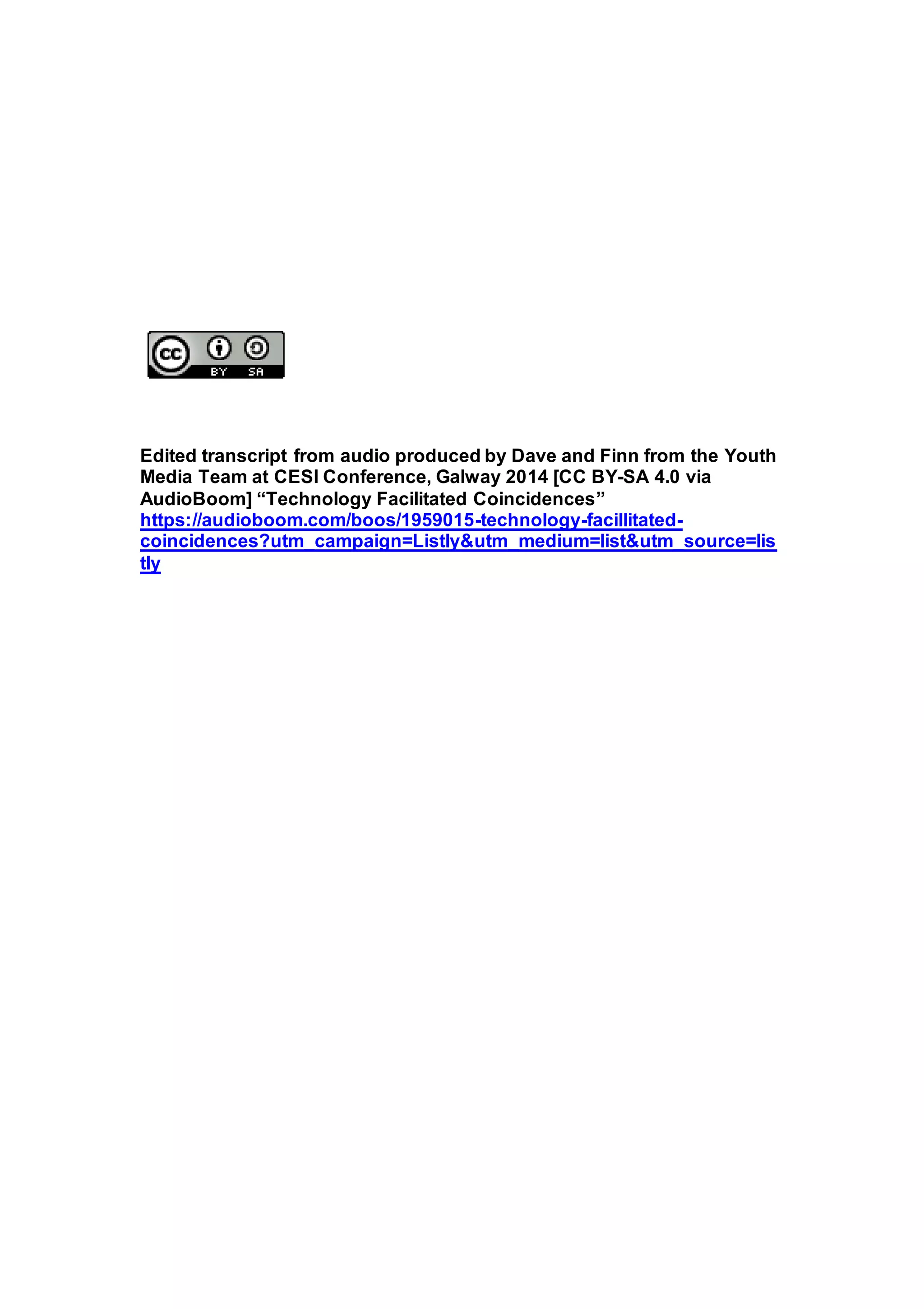 Edited transcript from audio produced by Dave and Finn from the Youth
Media Team at CESI Conference, Galway 2014 [CC BY-SA 4.0 via
AudioBoom] “Technology Facilitated Coincidences”
https://audioboom.com/boos/1959015-technology-facillitated-
coincidences?utm_campaign=Listly&utm_medium=list&utm_source=lis
tly
 