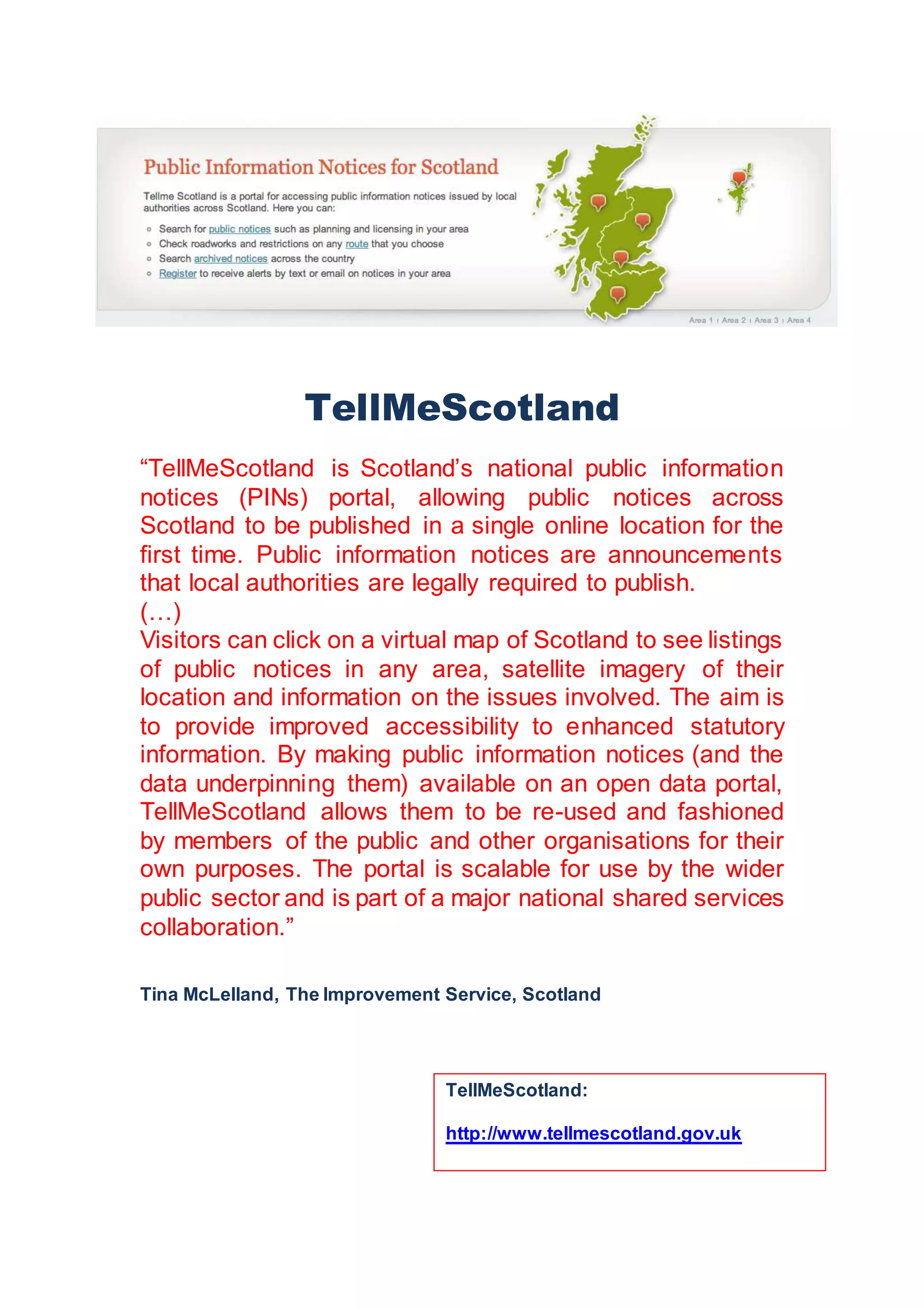 TellMeScotland
“TellMeScotland is Scotland’s national public information
notices (PINs) portal, allowing public notices across
Scotland to be published in a single online location for the
first time. Public information notices are announcements
that local authorities are legally required to publish.
(…)
Visitors can click on a virtual map of Scotland to see listings
of public notices in any area, satellite imagery of their
location and information on the issues involved. The aim is
to provide improved accessibility to enhanced statutory
information. By making public information notices (and the
data underpinning them) available on an open data portal,
TellMeScotland allows them to be re-used and fashioned
by members of the public and other organisations for their
own purposes. The portal is scalable for use by the wider
public sector and is part of a major national shared services
collaboration.”
Tina McLelland, The Improvement Service, Scotland
TellMeScotland:
http://www.tellmescotland.gov.uk
 