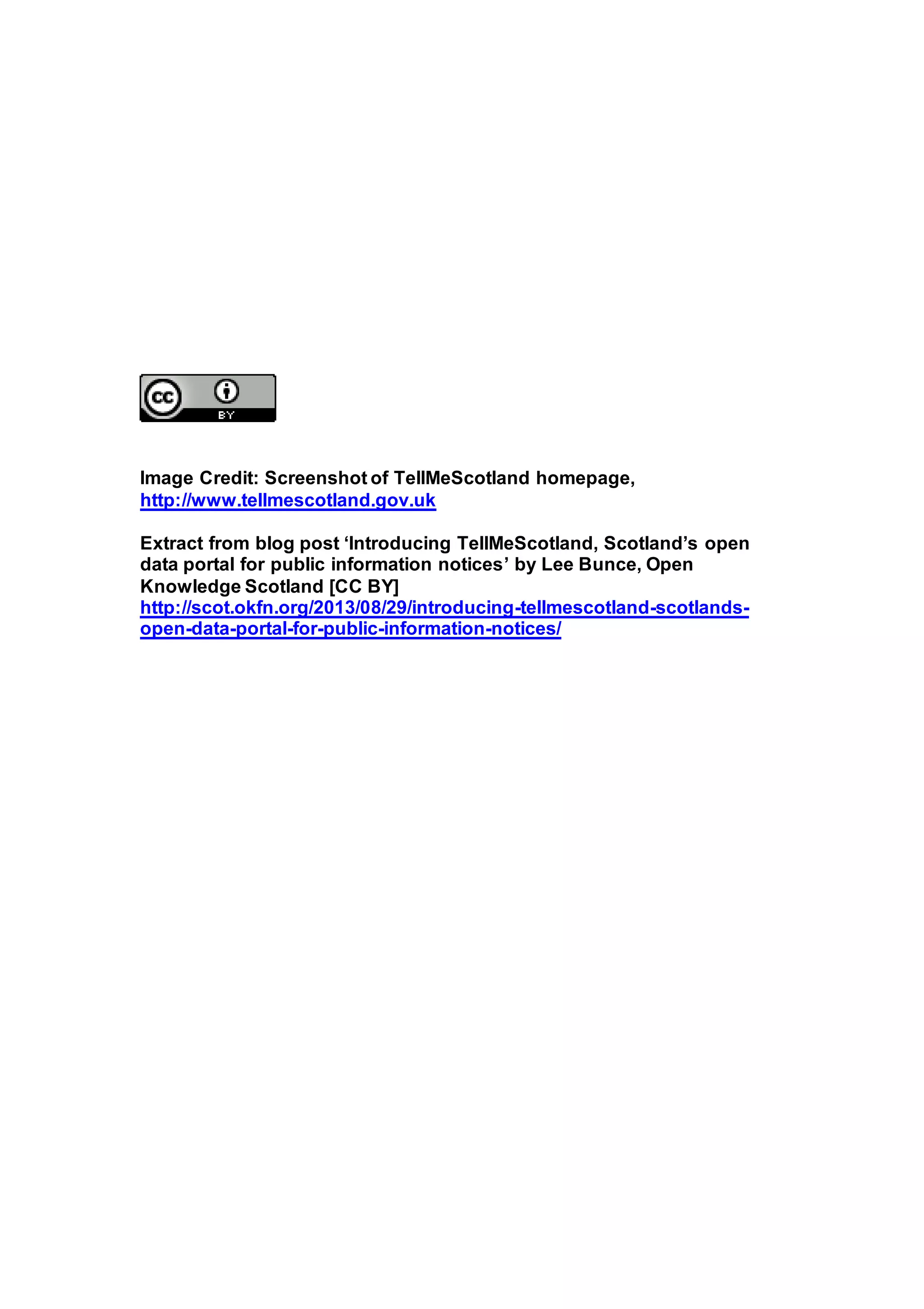 Image Credit: Screenshot of TellMeScotland homepage,
http://www.tellmescotland.gov.uk
Extract from blog post ‘Introducing TellMeScotland, Scotland’s open
data portal for public information notices’ by Lee Bunce, Open
Knowledge Scotland [CC BY]
http://scot.okfn.org/2013/08/29/introducing-tellmescotland-scotlands-
open-data-portal-for-public-information-notices/
 