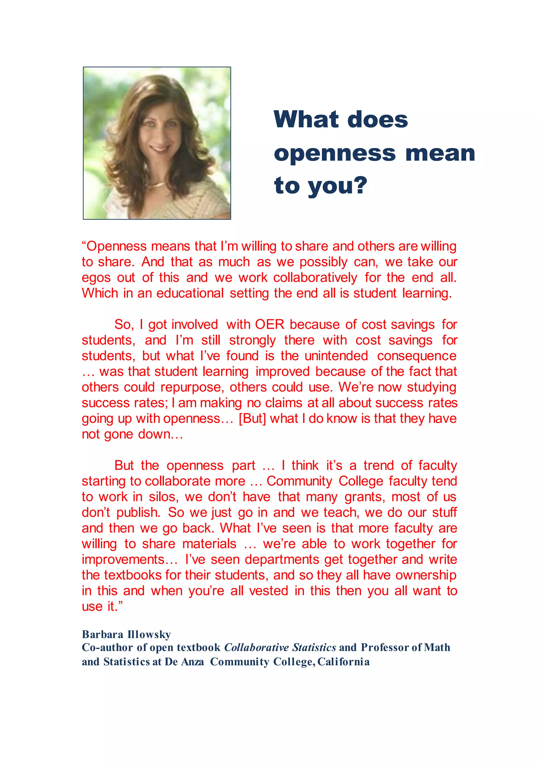 “Openness means that I’m willing to share and others are willing
to share. And that as much as we possibly can, we take our
egos out of this and we work collaboratively for the end all.
Which in an educational setting the end all is student learning.
So, I got involved with OER because of cost savings for
students, and I’m still strongly there with cost savings for
students, but what I’ve found is the unintended consequence
… was that student learning improved because of the fact that
others could repurpose, others could use. We’re now studying
success rates; I am making no claims at all about success rates
going up with openness… [But] what I do know is that they have
not gone down…
But the openness part … I think it’s a trend of faculty
starting to collaborate more … Community College faculty tend
to work in silos, we don’t have that many grants, most of us
don’t publish. So we just go in and we teach, we do our stuff
and then we go back. What I’ve seen is that more faculty are
willing to share materials … we’re able to work together for
improvements… I’ve seen departments get together and write
the textbooks for their students, and so they all have ownership
in this and when you’re all vested in this then you all want to
use it.”
Barbara Illowsky
Co-author of open textbook Collaborative Statistics and Professor of Math
and Statistics at De Anza Community College, California
What does
openness mean
to you?
 