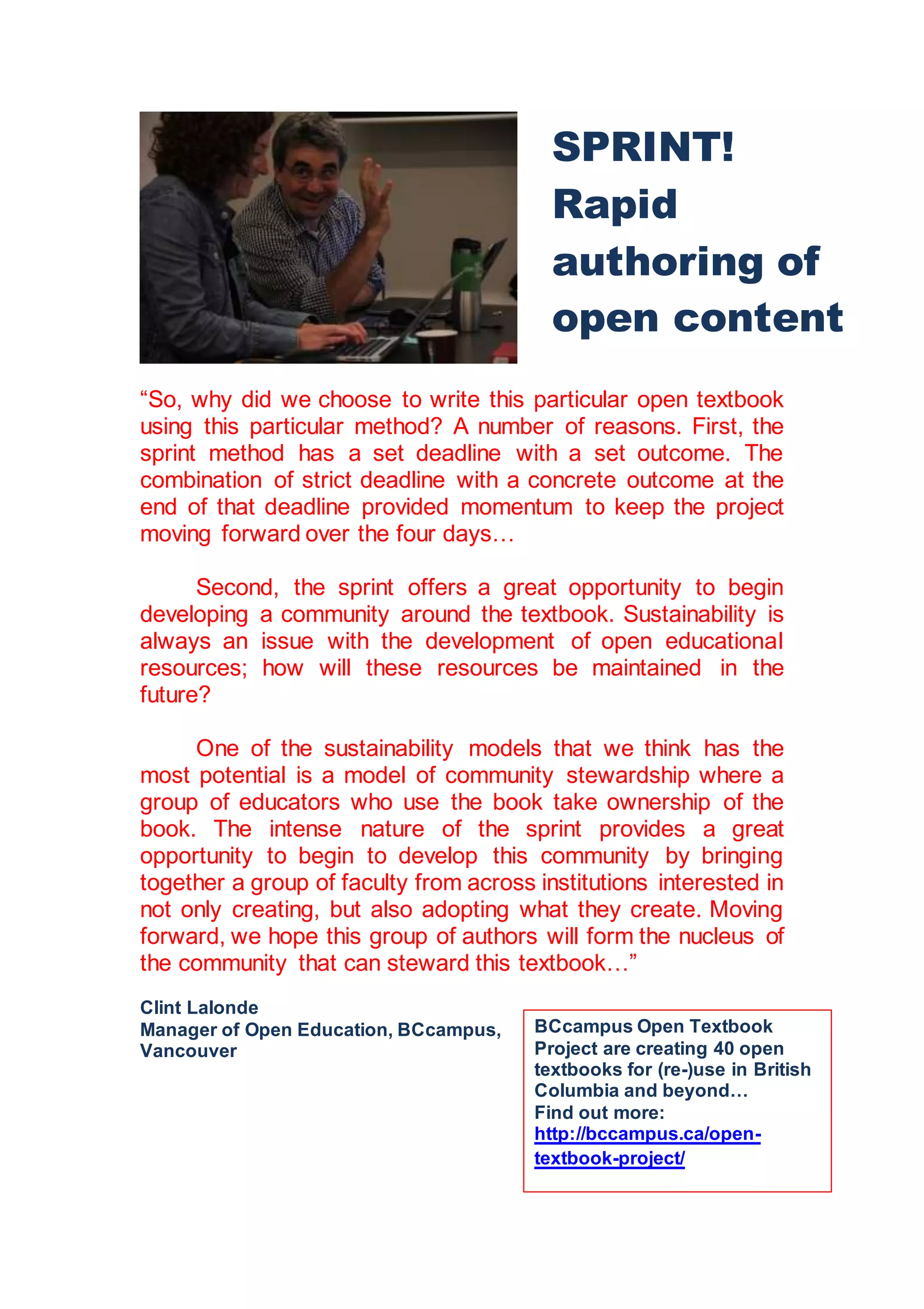 “So, why did we choose to write this particular open textbook
using this particular method? A number of reasons. First, the
sprint method has a set deadline with a set outcome. The
combination of strict deadline with a concrete outcome at the
end of that deadline provided momentum to keep the project
moving forward over the four days…
Second, the sprint offers a great opportunity to begin
developing a community around the textbook. Sustainability is
always an issue with the development of open educational
resources; how will these resources be maintained in the
future?
One of the sustainability models that we think has the
most potential is a model of community stewardship where a
group of educators who use the book take ownership of the
book. The intense nature of the sprint provides a great
opportunity to begin to develop this community by bringing
together a group of faculty from across institutions interested in
not only creating, but also adopting what they create. Moving
forward, we hope this group of authors will form the nucleus of
the community that can steward this textbook…”
Clint Lalonde
Manager of Open Education, BCcampus,
Vancouver
SPRINT!
Rapid
authoring of
open content
BCcampus Open Textbook
Project are creating 40 open
textbooks for (re-)use in British
Columbia and beyond…
Find out more:
http://bccampus.ca/open-
textbook-project/
 