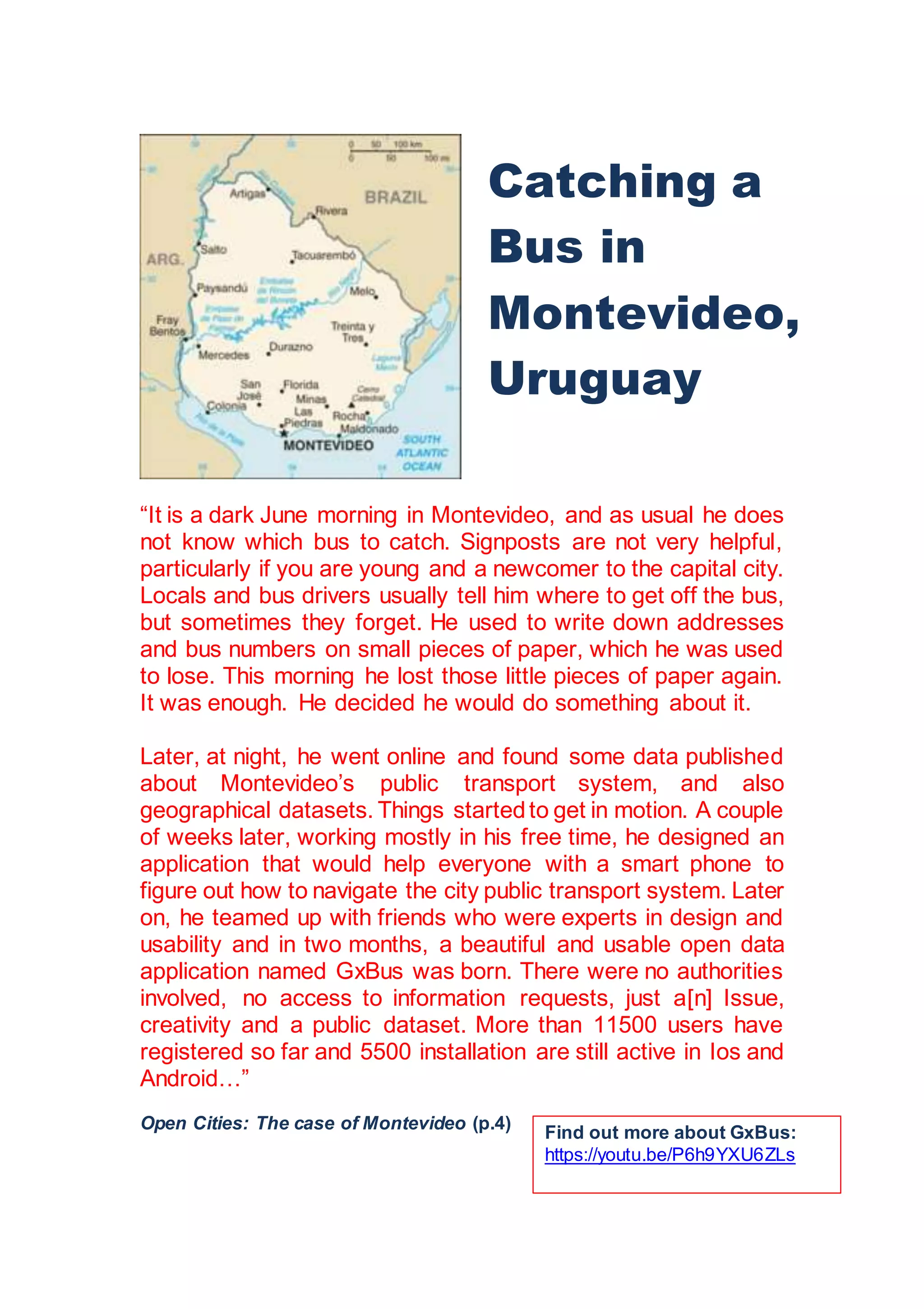 “It is a dark June morning in Montevideo, and as usual he does
not know which bus to catch. Signposts are not very helpful,
particularly if you are young and a newcomer to the capital city.
Locals and bus drivers usually tell him where to get off the bus,
but sometimes they forget. He used to write down addresses
and bus numbers on small pieces of paper, which he was used
to lose. This morning he lost those little pieces of paper again.
It was enough. He decided he would do something about it.
Later, at night, he went online and found some data published
about Montevideo’s public transport system, and also
geographical datasets. Things startedto get in motion. A couple
of weeks later, working mostly in his free time, he designed an
application that would help everyone with a smart phone to
figure out how to navigate the city public transport system. Later
on, he teamed up with friends who were experts in design and
usability and in two months, a beautiful and usable open data
application named GxBus was born. There were no authorities
involved, no access to information requests, just a[n] Issue,
creativity and a public dataset. More than 11500 users have
registered so far and 5500 installation are still active in Ios and
Android…”
Open Cities: The case of Montevideo (p.4)
Catching a
Bus in
Montevideo,
Uruguay
Find out more about GxBus:
https://youtu.be/P6h9YXU6ZLs
 