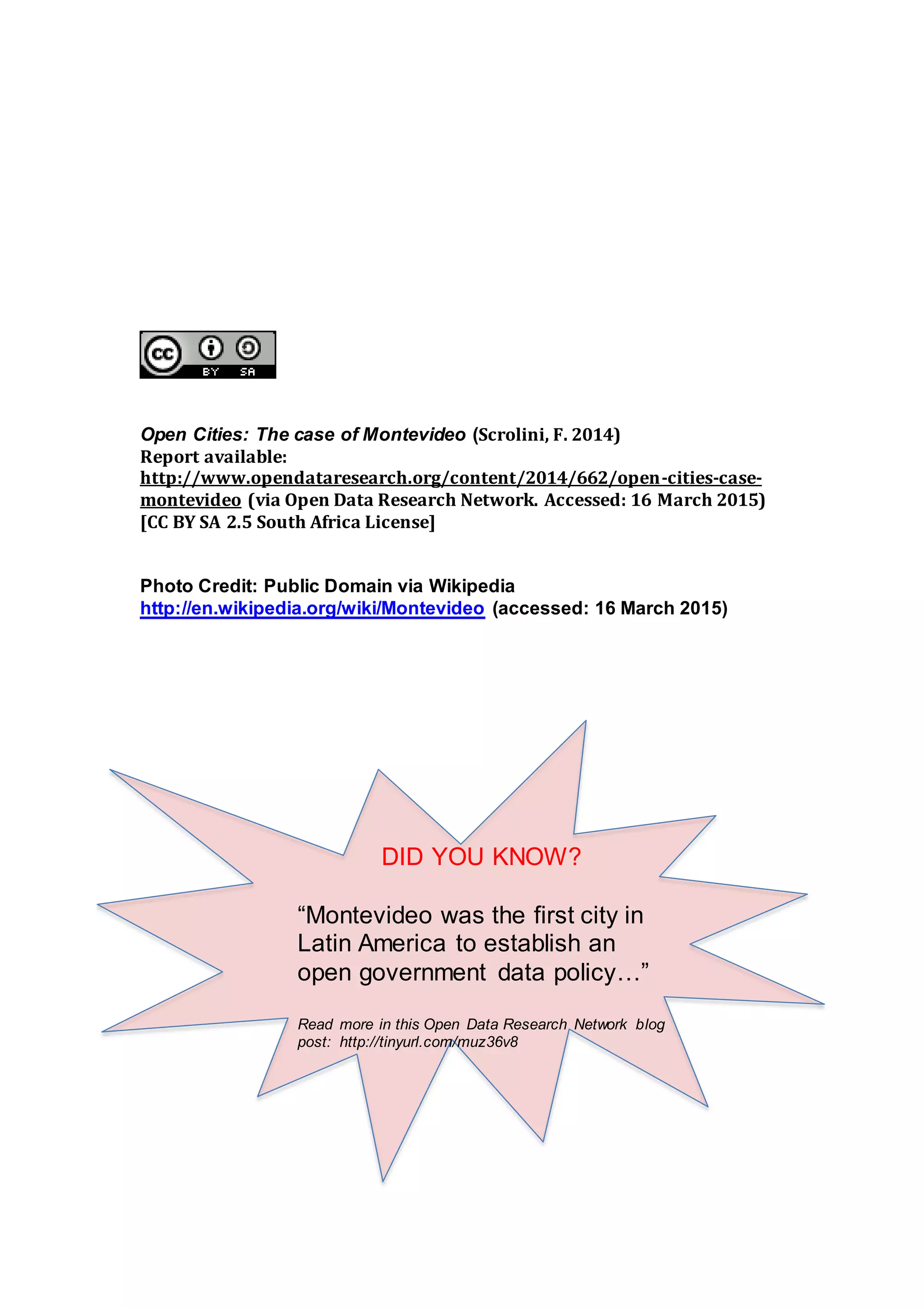 Open Cities: The case of Montevideo (Scrolini, F. 2014)
Report available:
http://www.opendataresearch.org/content/2014/662/open-cities-case-
montevideo (via Open Data Research Network. Accessed: 16 March 2015)
[CC BY SA 2.5 South Africa License]
Photo Credit: Public Domain via Wikipedia
http://en.wikipedia.org/wiki/Montevideo (accessed: 16 March 2015)
DID YOU KNOW?
“Montevideo was the first city in
Latin America to establish an
open government data policy…”
Read more in this Open Data Research Network blog
post: http://tinyurl.com/muz36v8
 