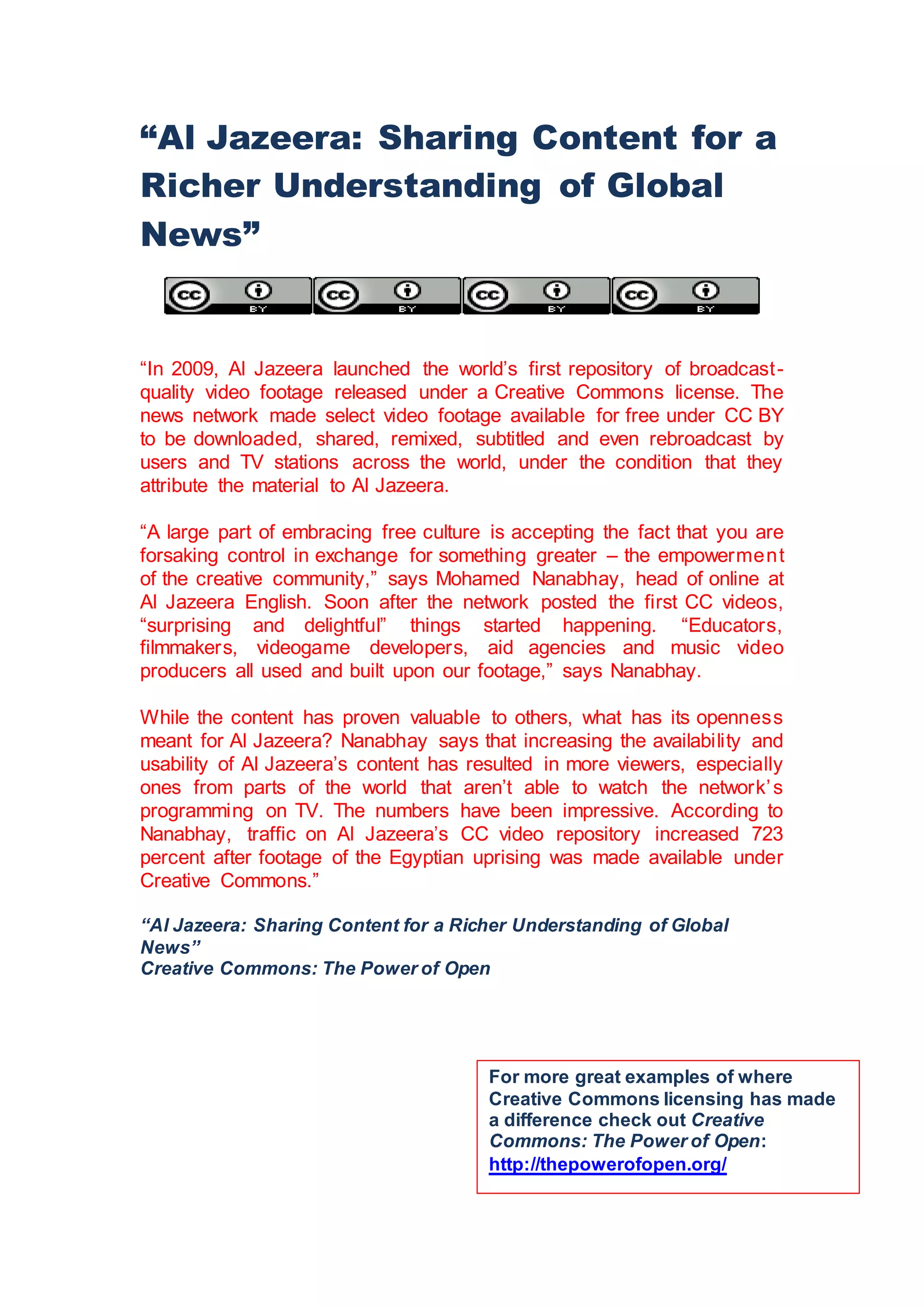 “Al Jazeera: Sharing Content for a
Richer Understanding of Global
News”
“In 2009, Al Jazeera launched the world’s first repository of broadcast-
quality video footage released under a Creative Commons license. The
news network made select video footage available for free under CC BY
to be downloaded, shared, remixed, subtitled and even rebroadcast by
users and TV stations across the world, under the condition that they
attribute the material to Al Jazeera.
“A large part of embracing free culture is accepting the fact that you are
forsaking control in exchange for something greater – the empowerment
of the creative community,” says Mohamed Nanabhay, head of online at
Al Jazeera English. Soon after the network posted the first CC videos,
“surprising and delightful” things started happening. “Educators,
filmmakers, videogame developers, aid agencies and music video
producers all used and built upon our footage,” says Nanabhay.
While the content has proven valuable to others, what has its openness
meant for Al Jazeera? Nanabhay says that increasing the availability and
usability of Al Jazeera’s content has resulted in more viewers, especially
ones from parts of the world that aren’t able to watch the network’s
programming on TV. The numbers have been impressive. According to
Nanabhay, traffic on Al Jazeera’s CC video repository increased 723
percent after footage of the Egyptian uprising was made available under
Creative Commons.”
“Al Jazeera: Sharing Content for a Richer Understanding of Global
News”
Creative Commons: The Power of Open
For more great examples of where
Creative Commons licensing has made
a difference check out Creative
Commons: The Power of Open:
http://thepowerofopen.org/
 