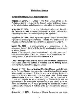 1
Mining Laws Review
History of Bureau of Mines and Mining Laws
Inspeccion General de Minas – the first Mines Office in the
Philippines dating back during the Spanish regime and taking charge
of the administration and disposition of minerals and mineral lands.
November 28, 1898 – under the Philippine Revolutionary Republic,
the Departamento de Fomento (Department of Public Welfare) was
created by virtue of the decree signed by Pres. Aguinaldo.
November 29, 1898 – Pres. Aguinaldo signed a decree creating four
(4) divisions of the Departamento de Fomento. One of these was the
Industry and Agriculture Division and Mines Section was under it.
March 10, 1900 – a reorganization was implemented by the
Americans through General Order No. 31 resulting in the emergence
of Mining Bureau.
As part of the reorganization, the administration of mining grants and
claims instituted prior to April 11, 1899 was transferred to from the
Mining Bureau to the Public Lands thru Act No. 916.
1905 – Mining Bureau and the Bureau of Government Laboratories
were fused under the Bureau of Science and the Mining Bureau
became the Division of Geology and Mines.
January 5, 1933 – thru Memo Order No. 5, the Mineral Lands Division
of the Bureau of Lands was merged with the Division of Geology and
Mines under the Bureau of Science to form a division known as
Division of Mineral Resources under the Department of Agriculture
and Commerce which was tasked with carrying out the provisions of
1) Act of Congress of 1902 pertaining to mineral lands and the
governance of the leasing and development of coal lands; 2) Act No.
3077, as amended by Act 3852, governing the exploration, location
and lease of petroleum; 3) Act No. 2719 governing mineral oils and
gas.
September 19, 1934 – Division of Mineral Resources was again
 