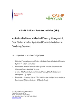 CAS-IP National Partners Initiative (NPI)


Institutionalization of Intellectual Property Management:
Case Studies from four Agricultural Research Institutions in
Developing Countries


- A Compilation of Four Working Papers


     Intellectual Property Management Regime in the Indian National Agricultural Research
     Systems (R. Kalpana Sastry, India)
     Establishment of a Plant Breeders’ Rights System in Tanzania: Achievements and
     Challenges (Patrick Ngwediagi, Tanzania)
     A review of the Nigerian System of Intellectual Property (Victor M. Ibigbami and
     Christopher U. Orji, Nigeria)
     Establishing a Technology Transfer Office in a developing country academic institution:
     Experience of Moi University (Antony S. Mbayaki, Kenya)




CAS-IP C/O Bioversity International
Via dei Tre Denari, 472a
00057 Maccarese (Rome) Italy
Tel.: (39) 066118.1 - Fax: (39) 0661979661
www.cas-ip.org
 