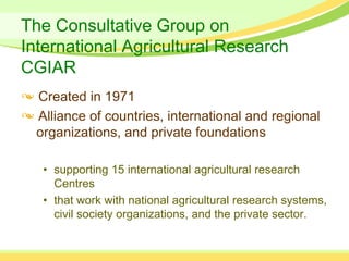 The Consultative Group on
International Agricultural Research
CGIAR
  Created in 1971
  Alliance of countries, international and regional
  organizations, and private foundations

   • supporting 15 international agricultural research
     Centres
   • that work with national agricultural research systems,
     civil society organizations, and the private sector.
 