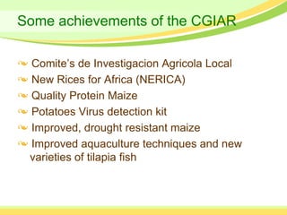 Some achievements of the CGIAR

 Comite’s de Investigacion Agricola Local
 New Rices for Africa (NERICA)
 Quality Protein Maize
 Potatoes Virus detection kit
 Improved, drought resistant maize
 Improved aquaculture techniques and new
 varieties of tilapia fish
 