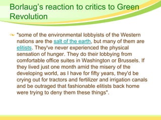 Borlaug’s reaction to critics to Green
Revolution

  "some of the environmental lobbyists of the Western
  nations are the salt of the earth, but many of them are
  elitists. They've never experienced the physical
  sensation of hunger. They do their lobbying from
  comfortable office suites in Washington or Brussels. If
  they lived just one month amid the misery of the
  developing world, as I have for fifty years, they'd be
  crying out for tractors and fertilizer and irrigation canals
  and be outraged that fashionable elitists back home
  were trying to deny them these things".
 