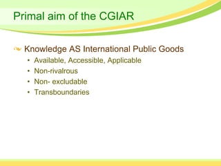 Primal aim of the CGIAR

  Knowledge AS International Public Goods
  •   Available, Accessible, Applicable
  •   Non-rivalrous
  •   Non- excludable
  •   Transboundaries
 