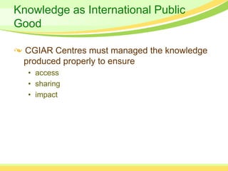 Knowledge as International Public
Good

 CGIAR Centres must managed the knowledge
 produced properly to ensure
  • access
  • sharing
  • impact
 