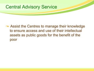 Central Advisory Service



  Assist the Centres to manage their knowledge
 to ensure access and use of their intellectual
 assets as public goods for the benefit of the
 poor
 