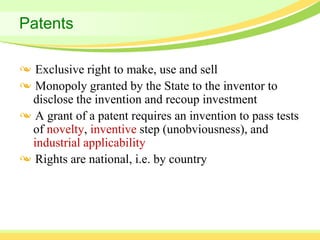 Patents

  Exclusive right to make, use and sell
  Monopoly granted by the State to the inventor to
 disclose the invention and recoup investment
  A grant of a patent requires an invention to pass tests
 of novelty, inventive step (unobviousness), and
 industrial applicability
  Rights are national, i.e. by country
 