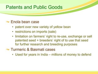 Patents and Public Goods

  Enola bean case
  • patent over new variety of yellow bean
  • restrictions on imports (sale)
  • limitation on farmers’ right to re-use, exchange or sell
    patented seed + breeders’ right of to use that seed
    for further research and breeding purposes
  Turmeric & Basmati cases
  • Used for years in India – millions of money to defend
 
