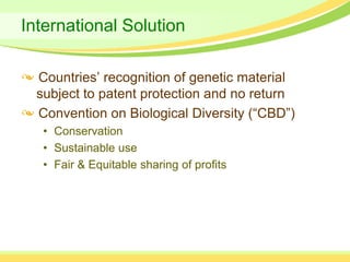 International Solution

  Countries’ recognition of genetic material
  subject to patent protection and no return
  Convention on Biological Diversity (“CBD”)
   • Conservation
   • Sustainable use
   • Fair & Equitable sharing of profits
 