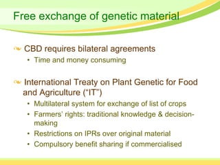 Free exchange of genetic material

  CBD requires bilateral agreements
  • Time and money consuming


 International Treaty on Plant Genetic for Food
 and Agriculture (“IT”)
  • Multilateral system for exchange of list of crops
  • Farmers’ rights: traditional knowledge & decision-
    making
  • Restrictions on IPRs over original material
  • Compulsory benefit sharing if commercialised
 