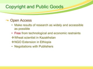 Copyright and Public Goods

  Open Access
  • Make results of research as widely and accessible
    as possible
  • Free from technological and economic restraints
  Wheat scientist in Kazakhstan
  NGO Extension in Ethiopia
  • Negotiations with Publishers
 