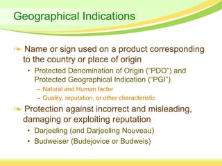 Geographical Indications

  Name or sign used on a product corresponding
 to the country or place of origin
  • Protected Denomination of Origin (“PDO”) and
    Protected Geographical Indication (“PGI”)
    – Natural and Human factor
    – Quality, reputation, or other characteristic
 Protection against incorrect and misleading,
 damaging or exploiting reputation
  • Darjeeling (and Darjeeling Nouveau)
  • Budweiser (Budejovice or Budweis)
 