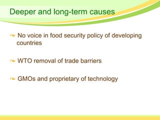 Deeper and long-term causes

 No voice in food security policy of developing
 countries

  WTO removal of trade barriers

  GMOs and proprietary of technology
 