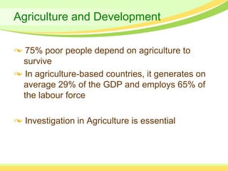 Agriculture and Development

  75% poor people depend on agriculture to
 survive
  In agriculture-based countries, it generates on
 average 29% of the GDP and employs 65% of
 the labour force

  Investigation in Agriculture is essential
 