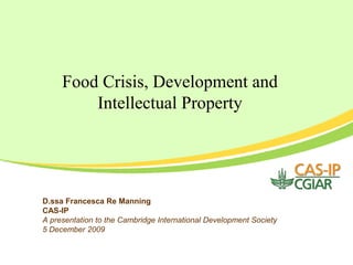 Food Crisis, Development and
         Intellectual Property




D.ssa Francesca Re Manning
CAS-IP
A presentation to the Cambridge International Development Society
5 December 2009
 