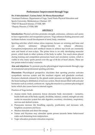 5
Performance Improvement through Yoga
Dr. S Selvalakshmi1, Garima Setia2, Dr Meena Ramanathan3
1Assistant Professor, Department of Yoga, Tamil Nadu Physical Education and
Sports University, Melakotaiyur, Chennai -127.
2 PhD YT Research Scholar, CYTER, SBV
3 Deputy Director, CYTER, SBV
ABSTRACT
Introduction: Physical activities promotes strength, endurance, calmness and seems
to have regenerative and recuperative powers. Yoga enhances healing processes and
facilitates holistic overall development of mind, body, emotions.
Sporting activities which induce stress response, focuses on winning and fame and
use abusive substance (drugs/steroids) to enhance efficiency.
Corruption/malpractices and unethical means to achieve top levels are commonly
seen and heard of now-a-days. The prime focus is on only developing muscular
power, which leads to other systems of the body to suffer. Too much stress placed
during training and competition pressurizes heart and circulatory system, which is
visible in why many sports person over the age of 40 die of heart attacks. These are
few points noted in today’s scenario.
Aim and objectives: To promote psycho-physiological improvements through yoga
in recreational and professional sporting activities.
Discussion: Physiological perspective elucidates that sporting practice activates
sympathetic nervous system and the resultant organic and glandular overload.
Excessive chemicals released by the glands under pressure are highly destructive to
the brain leading to debilitation of nervous system, blood stream filled with activator
hormones such as cortisol, cortisone etc. Aging the muscles is a common physiological
factor which also causes harm to internal organs.
Practices of Yoga include:
 Asanas (static body postures), kriyas (dynamic body movement) – isometric,
builds both side of the body equally, flexibility, balance, control, strength not only
works on muscular system but aids digestive, excretory, circulatory, respiratory,
nervous and skeletal system.
 Pranayama increase the breathing capacity, purificatory and increases will,
heightens awareness and focus.
 Mudras stimulate and direct the energy.
 Yamas and Niyamas may stimulate sports person towards better behavioural
codes and abstaining from malpractices.
 Yogic relaxation promotes relaxation response.
 