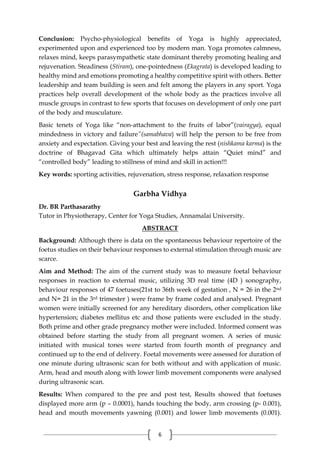6
Conclusion: Psycho-physiological benefits of Yoga is highly appreciated,
experimented upon and experienced too by modern man. Yoga promotes calmness,
relaxes mind, keeps parasympathetic state dominant thereby promoting healing and
rejuvenation. Steadiness (Stiram), one-pointedness (Ekagrata) is developed leading to
healthy mind and emotions promoting a healthy competitive spirit with others. Better
leadership and team building is seen and felt among the players in any sport. Yoga
practices help overall development of the whole body as the practices involve all
muscle groups in contrast to few sports that focuses on development of only one part
of the body and musculature.
Basic tenets of Yoga like “non-attachment to the fruits of labor”(vairagya), equal
mindedness in victory and failure”(samabhava) will help the person to be free from
anxiety and expectation. Giving your best and leaving the rest (nishkama karma) is the
doctrine of Bhagavad Gita which ultimately helps attain “Quiet mind” and
“controlled body” leading to stillness of mind and skill in action!!!
Key words: sporting activities, rejuvenation, stress response, relaxation response
Garbha Vidhya
Dr. BR Parthasarathy
Tutor in Physiotherapy, Center for Yoga Studies, Annamalai University.
ABSTRACT
Background: Although there is data on the spontaneous behaviour repertoire of the
foetus studies on their behaviour responses to external stimulation through music are
scarce.
Aim and Method: The aim of the current study was to measure foetal behaviour
responses in reaction to external music, utilizing 3D real time (4D ) sonography,
behaviour responses of 47 foetuses(21st to 36th week of gestation , N = 26 in the 2nd
and N= 21 in the 3rd trimester ) were frame by frame coded and analysed. Pregnant
women were initially screened for any hereditary disorders, other complication like
hypertension; diabetes mellitus etc and those patients were excluded in the study.
Both prime and other grade pregnancy mother were included. Informed consent was
obtained before starting the study from all pregnant women. A series of music
initiated with musical tones were started from fourth month of pregnancy and
continued up to the end of delivery. Foetal movements were assessed for duration of
one minute during ultrasonic scan for both without and with application of music.
Arm, head and mouth along with lower limb movement components were analysed
during ultrasonic scan.
Results: When compared to the pre and post test, Results showed that foetuses
displayed more arm (p – 0.0001), hands touching the body, arm crossing (p- 0.001),
head and mouth movements yawning (0.001) and lower limb movements (0.001).
 