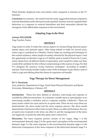 7
Third trimester displayed more movements when compared to foetuses in the 2nd
trimester.
Conclusion: In summary , the results from the study suggest that foetuses respond to
external stimulation earlier than previously reported .Foetuses actively regulated their
behaviour as a response to external stimulation and fetal maturation affected the
emergence of the differentiate responses to the environment.
Adapting Yoga to the West
Auriane PELLISSIER
Yoga Teacher, France.
ABSTRACT
Yoga means to unite. It unites the various aspects of a human being: physical aspect,
mental aspect and spiritual aspect. After being trained in India for several years,
where yoga is considered as a lifestyle, I had to adapt my teaching and techniques to
the western audience, where people are mainly attracted by the physical aspect. I had
the opportunity to introduce yoga in a 5* holiday park in south of France for 2 years,
where clients have all different kinds of expectation, and I needed to make sure they
would all be satisfied, but this without compromising on the essence of yoga. For that
I’ve designed the practices trying numerous techniques. According to people’s
reaction, I had to keep/modify/replace some of the techniques to give them a taste of
what is yoga and offering them the chance to experience its benefits.
Yoga Therapy for Stress Management
Dr. V. Duraisami
Asst. professor, Department of Yoga, Tamil Nadu Physical Education and Sports
University, Melakotaiyur, Chennai -127.
ABSTRACT
Introduction: “Stress has been defined as stimulus, intervening and response to
variables by different researchers. As a stimulus variable stress is a precipitator; as an
intervening variable, a mediator; and as a response variable, a behavior.” There are
many factors which can cause stress for an sports men. There are two ways these are
demonstrated, the stress model and the stress response process. The stress model
demonstrates what factors affect stress in sport. Stress can affect performance, the way
an sports men responds to the stress can affect it, and the management of the stress
can negatively or positively affect the sports men’s stress level.
Discussion: The stress response process consists of five stages. Stage 1 is the
environmental demand; stage 2 is the sports men’s perception of the environmental
demand; stage 3 is the stress response to the environmental demand; stage 4 is the
behavioral consequences of the stress response to the behavioral demand; stage 5 is
 