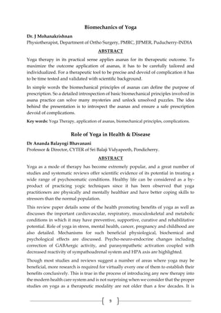 9
Biomechanics of Yoga
Dr. J Mohanakrishnan
Physiotherapist, Department of Ortho Surgery, PMRC, JIPMER, Puducherry-INDIA
ABSTRACT
Yoga therapy in its practical sense applies asanas for its therapeutic outcome. To
maximize the outcome application of asanas, it has to be carefully tailored and
individualized. For a therapeutic tool to be precise and devoid of complication it has
to be time tested and validated with scientific background.
In simple words the biomechanical principles of asanas can define the purpose of
prescription. So a detailed introspection of basic biomechanical principles involved in
asana practice can solve many mysteries and unlock unsolved puzzles. The idea
behind the presentation is to introspect the asanas and ensure a safe prescription
devoid of complications.
Key words: Yoga Therapy, application of asanas, biomechanical principles, complications.
Role of Yoga in Health & Disease
Dr Ananda Balayogi Bhavanani
Professor & Director, CYTER of Sri Balaji Vidyapeeth, Pondicherry.
ABSTRACT
Yoga as a mode of therapy has become extremely popular, and a great number of
studies and systematic reviews offer scientific evidence of its potential in treating a
wide range of psychosomatic conditions. Healthy life can be considered as a by-
product of practicing yogic techniques since it has been observed that yoga
practitioners are physically and mentally healthier and have better coping skills to
stressors than the normal population.
This review paper details some of the health promoting benefits of yoga as well as
discusses the important cardiovascular, respiratory, musculoskeletal and metabolic
conditions in which it may have preventive, supportive, curative and rehabilitative
potential. Role of yoga in stress, mental health, cancer, pregnancy and childhood are
also detailed. Mechanisms for such beneficial physiological, biochemical and
psychological effects are discussed. Psycho-neuro-endocrine changes including
correction of GABAergic activity, and parasympathetic activation coupled with
decreased reactivity of sympathoadrenal system and HPA axis are highlighted.
Though most studies and reviews suggest a number of areas where yoga may be
beneficial, more research is required for virtually every one of them to establish their
benefits conclusively. This is true in the process of introducing any new therapy into
the modern health care system and is not surprising when we consider that the proper
studies on yoga as a therapeutic modality are not older than a few decades. It is
 