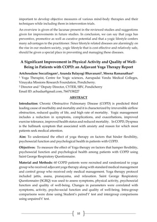 10
important to develop objective measures of various mind-body therapies and their
techniques while including them in intervention trials.
An overview is given of the lacunae present in the reviewed studies and suggestions
given for improvements in future studies. In conclusion, we can say that yoga has
preventive, promotive as well as curative potential and that a yogic lifestyle confers
many advantages to the practitioner. Since lifestyle related diseases are alarmingly on
the rise in our modern society, yogic lifestyle that is cost effective and relatively safe,
should be given a special place in preventing and managing these diseases.
A Significant Improvement in Physical Activity and Quality of Well-
Being in Patients with COPD: an Adjuvant Yoga Therapy Report
Artchoudane Soccalingam1, Ananda Balayogi Bhavanani2, Meena Ramanathan3
1 Yoga Therapist, Centre for Yogic sciences, Aarupadai Veedu Medical Colleges,
Vinayaka Missions Research Foundation, Pondicherry.
2 Director and 3 Deputy Director, CYTER, SBV, Pondicherry
Email ID: achudaa@gmail.com, 7667158227
ABSTRACT
Introduction: Chronic Obstructive Pulmonary Disease (COPD) is predicted third
leading cause of morbidity and mortality and it is characterized by irreversible airflow
obstruction, reduced quality of life, and high rate of mortality. Yogic management
includes a reduction in symptoms, complications, and exacerbations, improved
exercise tolerance, improved health status and reduced mortality. In COPD, Dyspnea
is the hallmark symptom that associated with anxiety and reason for which most
patients seek medical attention.
Aim: To understand the effect of yoga therapy on factors that hinder flexibility,
psychosocial function and psychological health in patients with COPD.
Objectives: To measure the effect of Yoga therapy on factors that hamper flexibility,
psychosocial function and psychological health among patients with COPD using
Saint George Respiratory Questionnaire.
Material and Methods: 60 COPD patients were recruited and randomized to yoga
group who received adjuvant yoga therapy along with standard medical management
and control group who received only medical management. Yoga therapy protocol
included jattis, asana, pranayama, and relaxation. Saint George Respiratory
Questionnaire (SGRQ) was used to assess symptoms, physical activity, psychosocial
function and quality of well-being. Changes in parameters were correlated with
symptoms, activity, psycho-social function and quality of well-being. Intra-group
comparisons were done using Student’s paired‘t’ test and intergroup comparisons
using unpaired‘t’ test.
 