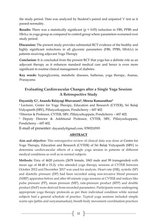 12
the study period. Data was analyzed by Student’s paired and unpaired ’t’ test as it
passed normality.
Results: There was a statistically significant (p < 0.05) reduction in FBS, PPBS and
HbA1c in yoga group as compared to control group where parameters worsened over
study period.
Discussion: The present study provides substantial RCT evidence of the healthy and
highly significant reductions in all glycemic parameters (FBS, PPBS, HbA1c) in
patients receiving adjuvant Yoga Therapy
Conclusion: It is concluded from the present RCT that yoga has a definite role as an
adjuvant therapy as it enhances standard medical care and hence is even more
significant in routine clinical management of diabetes.
Key words: hyperglycemia, metabolic diseases, hathenas, yoga therapy, Asanas,
Pranayama
Evaluating Cardiovascular Changes after a Single Yoga Session:
A Retrospective Study
Dayanidy G1, Ananda Balayogi Bhavanani2, Meena Ramanathan3
1 Lecturer, Centre for Yoga Therapy, Education and Research (CYTER), Sri Balaji
Vidyapeeth (SBV), Pillaiyurkuppam, Pondicherry – 607 402.
2 Director & Professor, CYTER, SBV, Pillaiyurkuppam, Pondicherry – 607 402.
3 Deputy Director & Additional Professor, CYTER, SBV, Pillaiyurkuppam,
Pondicherry – 607 402.
E-mail of presenter: dayanidy@gmail.com, 9789210593
ABSTRACT
Aim and objective: This retrospective review of clinical data was done at Centre for
Yoga Therapy, Education and Research (CYTER) of Sri Balaji Vidyapeeth (SBV) to
determine cardiovascular effects of a single yoga session in patients of different
medical conditions as well as in normal subjects.
Methods: Data of 4620 patients (2678 female, 1843 male and 99 transgender) with
mean age of 44.40 ± 15.2y who attended yoga therapy sessions at CYTER between
October 2012 and December 2017 was used for analysis. Heart rate (HR), systolic (SP)
and diastolic pressure (DP) had been recorded using non-invasive blood pressure
(NIBP) apparatus before and after 60 minute yoga sessions at CYTER and indices like
pulse pressure (PP), mean pressure (MP), rate-pressure product (RPP) and double
product (DoP) were derived from recorded parameters. Participants were undergoing
appropriate yoga therapy protocols as per their individual condition while normal
subjects had a general schedule of practice. Typical yoga sessions included simple
warm ups (jathis and suryanamaskar), breath body movement coordination practices
 