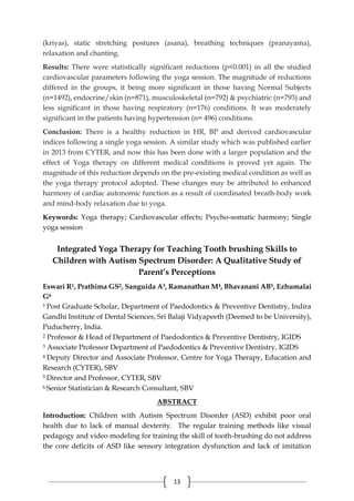 13
(kriyas), static stretching postures (asana), breathing techniques (pranayama),
relaxation and chanting.
Results: There were statistically significant reductions (p<0.001) in all the studied
cardiovascular parameters following the yoga session. The magnitude of reductions
differed in the groups, it being more significant in those having Normal Subjects
(n=1492), endocrine/skin (n=871), musculoskeletal (n=792) & psychiatric (n=793) and
less significant in those having respiratory (n=176) conditions. It was moderately
significant in the patients having hypertension (n= 496) conditions.
Conclusion: There is a healthy reduction in HR, BP and derived cardiovascular
indices following a single yoga session. A similar study which was published earlier
in 2013 from CYTER, and now this has been done with a larger population and the
effect of Yoga therapy on different medical conditions is proved yet again. The
magnitude of this reduction depends on the pre-existing medical condition as well as
the yoga therapy protocol adopted. These changes may be attributed to enhanced
harmony of cardiac autonomic function as a result of coordinated breath-body work
and mind-body relaxation due to yoga.
Keywords: Yoga therapy; Cardiovascular effects; Psycho-somatic harmony; Single
yoga session
Integrated Yoga Therapy for Teaching Tooth brushing Skills to
Children with Autism Spectrum Disorder: A Qualitative Study of
Parent’s Perceptions
Eswari R1, Prathima GS2, Sanguida A3, Ramanathan M4, Bhavanani AB5, Ezhumalai
G6
1 Post Graduate Scholar, Department of Paedodontics & Preventive Dentistry, Indira
Gandhi Institute of Dental Sciences, Sri Balaji Vidyapeeth (Deemed to be University),
Puducherry, India.
2 Professor & Head of Department of Paedodontics & Preventive Dentistry, IGIDS
3 Associate Professor Department of Paedodontics & Preventive Dentistry, IGIDS
4 Deputy Director and Associate Professor, Centre for Yoga Therapy, Education and
Research (CYTER), SBV
5 Director and Professor, CYTER, SBV
6 Senior Statistician & Research Consultant, SBV
ABSTRACT
Introduction: Children with Autism Spectrum Disorder (ASD) exhibit poor oral
health due to lack of manual dexterity. The regular training methods like visual
pedagogy and video modeling for training the skill of tooth-brushing do not address
the core deficits of ASD like sensory integration dysfunction and lack of imitation
 