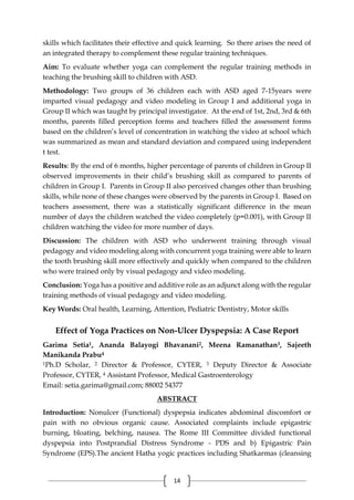 14
skills which facilitates their effective and quick learning. So there arises the need of
an integrated therapy to complement these regular training techniques.
Aim: To evaluate whether yoga can complement the regular training methods in
teaching the brushing skill to children with ASD.
Methodology: Two groups of 36 children each with ASD aged 7-15years were
imparted visual pedagogy and video modeling in Group I and additional yoga in
Group II which was taught by principal investigator. At the end of 1st, 2nd, 3rd & 6th
months, parents filled perception forms and teachers filled the assessment forms
based on the children’s level of concentration in watching the video at school which
was summarized as mean and standard deviation and compared using independent
t test.
Results: By the end of 6 months, higher percentage of parents of children in Group II
observed improvements in their child’s brushing skill as compared to parents of
children in Group I. Parents in Group II also perceived changes other than brushing
skills, while none of these changes were observed by the parents in Group I. Based on
teachers assessment, there was a statistically significant difference in the mean
number of days the children watched the video completely (p=0.001), with Group II
children watching the video for more number of days.
Discussion: The children with ASD who underwent training through visual
pedagogy and video modeling along with concurrent yoga training were able to learn
the tooth brushing skill more effectively and quickly when compared to the children
who were trained only by visual pedagogy and video modeling.
Conclusion: Yoga has a positive and additive role as an adjunct along with the regular
training methods of visual pedagogy and video modeling.
Key Words: Oral health, Learning, Attention, Pediatric Dentistry, Motor skills
Effect of Yoga Practices on Non-Ulcer Dyspepsia: A Case Report
Garima Setia1, Ananda Balayogi Bhavanani2, Meena Ramanathan3, Sajeeth
Manikanda Prabu4
1Ph.D Scholar, 2 Director & Professor, CYTER, 3 Deputy Director & Associate
Professor, CYTER, 4 Assistant Professor, Medical Gastroenterology
Email: setia.garima@gmail.com; 88002 54377
ABSTRACT
Introduction: Nonulcer (Functional) dyspepsia indicates abdominal discomfort or
pain with no obvious organic cause. Associated complaints include epigastric
burning, bloating, belching, nausea. The Rome III Committee divided functional
dyspepsia into Postprandial Distress Syndrome - PDS and b) Epigastric Pain
Syndrome (EPS).The ancient Hatha yogic practices including Shatkarmas (cleansing
 
