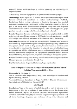 15
practices), asanas, pranayama helps in cleansing, purifying and rejuvenating the
digestive system.
Aim: To study the effect Yoga practices on symptoms of non-ulcer dyspepsia
Methodology: A case report of a 24 year old female was carried out as a joint effort
between CYTER and department of Medical Gastroenterology, MGMCRI,
Pondicherry. Patient having a diagnosis of functional dyspepsia from medical
gastroenterology department, undergoing medical management was selected to be a
part of the study. GSRS (Gastrointestinal symptom rating scale) and dyspepsia
questionnaire were used to assess the symptoms. After collecting pre data, yoga
practices were given for a period of 1 month and post data collected.
Results: The patient showed a marked improvement in the symptoms both on GSRS
and dyspepsia scale. The pre scoring for GSRS and dyspepsia questionnaire was 42
and 20 respectively while the post scores recorded were 32 and 12 respectively.
Discussion: The patient was on medical management for 6 months after which she
was referred by the gastroenterologist to undergo Yoga Therapy along with medical
management. After 1 month of Yoga practice, the improvement in symptom score
showed relief in symptoms like alleviation of epigastric pain, relief in heartburn,
regurgitation and belching which can the result be of cleansing of digestive sytem and
resulting improvement in digestion. The Yoga practices remove excess Pitta from the
body and restoring the digestive fire, for proper functioning of the digestive system.
Conclusion: The case study paves the way for further research into digestive problem
like dyspepsia and its amelioration through Yoga
Key Words: Functional dyspepsia, Shatkarmas, Yoga, digestive fire
Effect of Physical Exercises and Dynamic Suryanamaskar on Breath
Holding Time among College Girls
Hemamalini1 & Duraisami V2
1 Ph.D, Research Scholar, Department of Yoga, Tamil Nadu Physical Education and
Sports University, Chennai.
2 Assistant Professor, Department of Yoga, Tamil Nadu Physical Education and
Sports University, Melakottaiyur, Chennai-600127.
ABSTRACT
Introduction: Yoga is the science of right living and as such, is intended to be
incorporated in daily life. It works on all aspects of the person: the physical, vital,
mental, emotional, psychic and spiritual. Dynamic suryanamaskar significantly
contribute for healthful living. Physical exercises are performed quickly and with a lot
of heavy breathing. Yogasanas are performed slowly with relaxation and
 