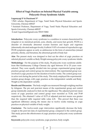 17
Effect of Yogic Practices on Selected Physical Variable among
Polycystic Ovary Syndrome Adults
Loganayagi S1 & Duraisami V2
1 PhD. scholar, Department of Yoga, Tamil Nadu Physical Education and Sports
University, Chennai–600127
2 Assistant Professor, Department of Yoga, Tamil Nadu Physical Education and
Sports University, Chennai–600127
E-mail: logusrimal@gmail.com; 95519 72082
ABSTRACT
Introduction: Polycystic ovary syndrome is a condition in women characterized by
irregular or no menstrual periods, acne, obesity, and excess hair growth. PCOS is a
disorder of chronically abnormal ovarian function and hyper and rogenism
(abnormally elevated androgen levels). It affects 5-10% of women of reproductive age.
PCOS symptoms appear as early as adolescence in the form of amenorrhea (missed
periods), obesity, and hirsutism, the abnormal growth of body hair
Aim: The present study was designed to find out the effect of yogic practices on
selected physical variable as Body Weight among polycystic ovary syndrome Adults.
Methodology: For the purpose of the study, 30 polycystic ovary syndrome adults
from Shri Krishnasamy College Chennai city aged between 18 to 25 years were
selected. They were equally divided into two groups: experimental group (yogic
practices group) and control group (no intervention). The experimental group was
involved in yogic practices for the duration of twelve weeks. The control group was
in active rest during the period of the study. This study employed the experimental
random group design, with yogic practices as the independent variable and Body
Weight as the dependent variable.
Results and Discussion: The body weight was measured through weighing machine
by kilogram. The pre and post-test means of the experimental group and control
group statistically analyzed to find out the significance The adjusted post-test mean
scores of yogic practices and control group were recorded as 71.04, and 79.49
respectively .The obtained f value of 10.73 of adjusted post-test means was greater
than the required table required table value 4.21. This proved that there was
significant difference among the means due to twelve weeks training on yogic
practices on physical variable of body weight.
Conclusion: The twelve-week yogic intervention significantly decrease the body
weight in the post test data of experimental group, compared to the control group.
This study proves the effectiveness of yogic practices on polycystic ovary syndrome
adults.
Keywords: polycystic ovary syndrome, yogic practices, body weight.
 