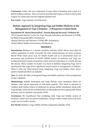 20
Conclusion: Today, this one component of yoga alone is booming and is part of a
global wellness industry. Thus, it is safe to conclude that Yoga as a trend is only bound
to grow at a faster pace and not stagnate anytime soon.
Key words: Yoga, Industry and Education
Holistic Approach by Integrating Yoga and Siddha Medicine in the
Management of Type 2 Diabetes - A Prospective Cohort Study
Rajalakshmi B1, Meena Ramanathan2, Ananda Balayogi Bavanani3, Sridharan R4
1Ph.D research Scholar, Centre for Yoga Therapy, Education and Research (CYTER),
Sri Balaji Vidyapeeth (SBV), Pondicherry
2Deputy Director and 3Director, CYTER, SBV, Pondicherry.
4Nodal Officer Siddha, Government of Puducherry.
ABSTRACT
Introduction: Diabetes is a chronic metabolic disorder which affects more than 62
million population in India. Currently life style related diseases are more common
World Wide which paves way for holistic health care as it concentrates more on
prevention and promotion of health. Siddha system of medicine and Yoga are
traditional Indian systems of medicine which treat the individual as a whole and not
the disease. Many number of studies was done in diabetes integrating Yoga and it
summarized that yoga shows significant improvement in management of diabetes.
There is only one observational study integrating Yoga and Siddha which shows
positive beneficial effects on diabetes.
Aim: To study the effect of integrated Yoga and Siddha medicine in the management
of type 2 diabetes.
Methodology: Siddha medication and Yoga therapy show beneficial effects on
diabetes when given separately to individual patients. This study is planned to
combine both Indian system of medicines by giving Siddha meditation along with
Yoga therapy and to see its combined effect on blood glucose level, lipid profile, blood
pressure, serum creatinine and quality of life.
Conclusion: We hypothesize that combining both Yoga and Siddha system of
medicine, which treat the patient holistically, will give better results and it will form
a gate way for further studies.
Key Words: Diabetes, Yoga, Siddha, Holistic, Integration, Quality of life
 