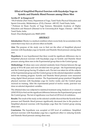 21
Effect of Simplified Physical Exercises with Kayakalpa Yoga on
Systolic and Diastolic Blood Pressure among Obese Men
Savitha D1 & Elangovan R2
1 Ph.D Scholar (Part Time), Department of Yoga, Tamil Nadu Physical Education and
Sports University, Melakottaiyur. (P.O), Chennai - 600 127, Tamil Nadu, India.
2 Professor & Head, Faculty of Yoga Sciences, Meenakshi Academy of Higher
Education and Research (Deemed to be University),K.K Nagar, Chennai - 600 078,
Tamil Nadu, India.
Email: 23savitha@gmail.com; 98405 43953
ABSTRACT
Introduction: Obesity is a medical condition where excess body fat accumulates to the
extent that it may have an adverse effect on health.
Aim: The purpose of the study was to find out the effect of Simplified physical
exercises with Kayakalpa yoga on Systolic and Diastolic blood pressure among obese
men.
Hypothesis: It was hypothesized that there would be significant differences due to
Simplified physical exercises with Kayakalpa yoga on Systolic and Diastolic blood
pressure among obese men in the Experimental group than in the Control group.
Methodology: 30 obese men were selected randomly from Chennai between the age
group of 30 to 40 years and were divided into two groups - the Experimental group
and the Control group having 15 subjects each. Pre-test was taken for all the subjects
of the Experimental group and the Control group on the selected dependent variables
before the training program. Systolic and Diastolic blood pressure were measured
using digital blood pressure monitor. The Experimental group practiced Simplified
physical exercises with Kayakalpa yoga for twelve weeks and the Control group
received no training. After the experimental period of twelve weeks, post-test was
done on selected dependent variables.
The obtained data was subjected to statistical treatment using Analysis of co-variance
(ANCOVA) to find out the significant difference between the Experimental group and
the Control group. The test of significance was fixed at 0.05 level of confidence.
Results: The result of the study on the selected variable showed that the Systolic blood
pressure and Diastolic blood pressure significantly decreased due to the practice of
Simplified physical exercises with Kayakalpa yoga than the Control group among
obese men.
Conclusion: The hypothesis was accepted at 0.05 level of confidence. Simplified
physical exercises with Kayakalpa yoga has a significant effect in reducing Systolic
and Diastolic blood pressure among obese men.
 