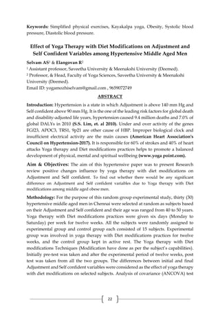 22
Keywords: Simplified physical exercises, Kayakalpa yoga, Obesity, Systolic blood
pressure, Diastolic blood pressure.
Effect of Yoga Therapy with Diet Modifications on Adjustment and
Self Confident Variables among Hypertensive Middle Aged Men
Selvam AS1 & Elangovan R2
1 Assistant professor, Saveetha University & Meenakshi University (Deemed).
2 Professor, & Head, Faculty of Yoga Sciences, Saveetha University & Meenakshi
University (Deemed).
Email ID: yogamozhiselvam@gmail.com , 9659072749
ABSTRACT
Introduction: Hypertension is a state in which Adjustment is above 140 mm Hg and
Self confident above 90 mm Hg. It is the one of the leading risk factors for global death
and disability-adjusted life years, hypertension caused 9.4 million deaths and 7.0% of
global DALYs in 2010 (S.S. Lim, et. al 2010). Under and over activity of the genes
FGf23, APOC3, TRS1, 9p21 are other cause of HBP. Improper biological clock and
insufficient electrical activity are the main causes (American Heart Association's
Council on Hypertension-2017). It is responsible for 60% of strokes and 40% of heart
attacks Yoga therapy and Diet modifications practices helps to promote a balanced
development of physical, mental and spiritual wellbeing (www.yoga point.com).
Aim & Objectives: The aim of this hypertensive paper was to present Research
review positive changes influence by yoga therapy with diet modifications on
Adjustment and Self confident. To find out whether there would be any significant
difference on Adjustment and Self confident variables due to Yoga therapy with Diet
modifications among middle aged obese men.
Methodology: For the purpose of this random group experimental study, thirty (30)
hypertensive middle aged men in Chennai were selected at random as subjects based
on their Adjustment and Self confident and their age was ranged from 40 to 50 years.
Yoga therapy with Diet modifications practices were given six days (Monday to
Saturday) per week for twelve weeks. All the subjects were randomly assigned to
experimental group and control group each consisted of 15 subjects. Experimental
group was involved in yoga therapy with Diet modifications practices for twelve
weeks, and the control group kept in active rest. The Yoga therapy with Diet
modifications Techniques (Modification have done as per the subject’s capabilities).
Initially pre-test was taken and after the experimental period of twelve weeks, post
test was taken from all the two groups. The differences between initial and final
Adjustment and Self confident variables were considered as the effect of yoga therapy
with diet modifications on selected subjects. Analysis of covariance (ANCOVA) test
 