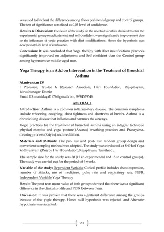 23
was used to find out the difference among the experimental group and control groups.
The test of significance was fixed as 0.05 level of confidence.
Results & Discussion: The result of the study on the selected variables showed that for the
experimental group on adjustment and self confident were significantly improvement due
to the influences of yogic practices with diet modifications. Hence the hypothesis was
accepted at 0.05 level of confidence.
Conclusion: It was concluded that Yoga therapy with Diet modifications practices
significantly improved on Adjustment and Self confident than the Control group
among hypertensive middle aged men.
Yoga Therapy is an Add on Intervention in the Treatment of Bronchial
Asthma
Manivannan D1
1 Professor, Trustee & Research Associate, Hari Foundation, Rajapalayam,
Virudhunagar District
Email ID: manidayal1976@gmail.com, 9894539548
ABSTRACT
Introduction: Asthma is a common inflammatory disease. The common symptoms
include wheezing, coughing, chest tightness and shortness of breath. Asthma is a
chronic lung disease that inflames and narrows the airways.
Yogic practices for the treatment of bronchial asthma using an integral technique
physical exercise and yoga posture (Asanas) breathing practices and Pranayama,
cleasing process (Kriyas) and meditation.
Materials and Methods: The pre- test and post- test random group design and
convenient sampling method was adopted. The study was conducted at Sri Hari Yoga
Vidhyalayam (Run by Hari Foundation),Rajaplayam, Tamilnadu.
The sample size for the study was 30 (15 in experimental and 15 in control groups).
The study was carried out for the period of 6 weeks.
Variable of the study: Dependent Variable Clinical profile includes chest expansion,
number of attacks, use of medicines, pulse rate and respiratory rate. PEFR.
Independent Variable Yoga Therapy
Result: The post tests mean value of both groups showed that there was a significant
difference in the clinical profile and PEFR between them.
Discussion: It was proved that there was significant difference among the groups
because of the yogic therapy. Hence null hypothesis was rejected and Alternate
hypothesis was accepted.
 